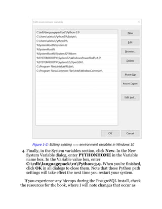 Figure 1-2: Editing existing PATH environment variables in Windows 10
4. Finally, in the System variables section, click New. In the New
System Variable dialog, enter PYTHONHOME in the Variable
name box. In the Variable value box, enter
C:edblanguagepackv2Python-3.9. When you’re finished,
click OK in all dialogs to close them. Note that these Python path
settings will take effect the next time you restart your system.
If you experience any hiccups during the PostgreSQL install, check
the resources for the book, where I will note changes that occur as
 