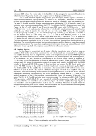  ISSN: 2088-8708
Int J Elec & Comp Eng, Vol. 9, No. 1, February 2019 : 314 - 351
346
with same EBP values. The visited order of the free LCs with the same priority are selected based on the
subpriority value. The priority of each LC is assigned based on the proposed EBP metric.
The LC with minimum expected busy period is given the highest priority. Figure 1-a illustrates a
simple example of a network topology with six PUs labeled as PU1 through PU2, where each PU operates on
different spectrum with different coverage area. Seven SUs, labeled as A through F, share spectrum with PUs.
The nodes A, B and C are within the same transmission range and share the UC 8. While nodes A and G are
within the same transmission range and share the UC 7. According to the FHCL data structure at node A in
Figure 1-a, the LCs with indices 1 and 3 have the same EBP values with FLCH(1).priority = 1 and
FLCH(3).priority = 1. In such case, the sub priorities of LCs 1 and 3 are chosen randomly using function
rand(1,2, … n), where n denotes the size of LCs set with same EBP values. In this example
FLCH(1).subpriority = rand(1,2) = 2 and FLCH(3).subpriority = rand(1,2) = 1. Since the LC number 6
has the highest value of EBP among the LCs 1, 3 and 6 then FLCH(6).priority = 3 and
FLCH(6).subpriority = 𝑟and(1) = 1. Thus the visited order of the free LCs will be 3, 1, 6, 7, 8. Beside the
FLCH data structure, each node contains a special field called Accumulative Expected Busy Period (AEBP).
This field contains the summation of EBP of all links which constitute the route from the current node to a
destination. The proposed routing protocol has three phases, namely neighbor discovery, route discovery and
route maintenance phase. The route discovery phase needs information of next-hop node and the data of LC
information of next-hop. Each of these phases is described in the subsequent sections.
4.4. Neighbor discovery
In this phase, we assume that, not all nodes within the transmission range of a given node are
neighbors. Only nodes with at least a common free LC with that node are considered to be neighbors.
The neighbor discovery phase in our protocol is similar to the neighbor discovery phase of AODV protocol
expect a few modifications are made to fit the requirement of our proposed protocol. On bootstrap process,
all SUs broadcast a ND_REQ message (as Hello message in AODV) with format: <source_ip, broadcast_ip,
FLCH> where broadcast_ip denoting the broadcast address of the network. Upon reception of ND_REQ
message, each SU within the transmission range of the sender node matches its FLCH with the FLCH
included in the received ND_REQ message. If there is at least one common free LC then it replies with
unicast ND_REP message to the sender in the following format: <source_ip, destination_ip, has_FLC>.
The field has_FLC = 1 if a neighbor has at least either a free common LC or UC with the source node.
Otherwise it set to 0. When a SU receives a ND_REP message it constructs its a neighbors table (i.e.,
precursors). This table containing the IP addresses of its neighbors that are likely to use it as a next hop
towards each destination. These precursors will receive notifications from the node on CCC in the case of
suddenly appearance of the PU on one of the common free LCs. Figure 1-b represents 4 SUs and 4 PUs
nodes. The SUs A, B, C and D are in the same transmission range. The primary users PU1, PU2, PU3 and
PU4 represent the available LCs 1, 2, 3 and 4 respectively with different transmission ranges. The LCs 3 and
4 are busy while the LCs 1 and 2 are idle. As shown in Figure 1-b, after the neighbor discovery step, the 4
SUs nodes have a list of neighbors that are likely to use it as a next hop. When state of any LC within the
transmission range of a given node is changed, a notification from that node will be sent to all its neighbors
on CCC. As a result, all its neighbors update their neighbor tables.
(a). The free hopping channel list of node A (b). The neighbor discovery process
Figure 1. Spectrum allocation and neighbor discovery process
 