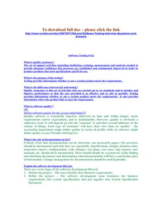 To download full doc – please click the link
http://www.scribd.com/doc/38475471/QA-and-Software-Testing-Interview-Questions-and-
Answers
Software Testing FAQ
What is quality assurance?
The set of support activities (including facilitation, training, measurement and analysis) needed to
provide adequate confidence that processes are established and continuously improved in order to
produce products that meet specifications and fit for use.
What is the purpose of the testing?
Testing provides information whether or not a certain product meets the requirements.
What is the difference between QA and testing?
Quality Assurance is that set of activities that are carried out to set standards and to monitor and
improve performance so that the care provided is as effective and as safe as possible. Testing
provides information whether or not a certain product meets the requirements. It also provides
information where the product fails to meet the requirements.
What is software quality'?
OR
Define software quality for me, as you understand it?
Quality software is reasonably bug-free, delivered on time and within budget, meets
requirements and/or expectations, and is maintainable. However, quality is obviously a
subjective term. It will depend on who the 'customer' is and their overall influence in the
scheme of things. Each type of 'customer' will have their own slant on 'quality' - the
accounting department might define quality in terms of profits while an end-user might
define quality as user-friendly and bug-free.
What's the role of documentation in QA?
Critical. (Note that documentation can be electronic, not necessarily paper.) QA practices
should be documented such that they are repeatable. Specifications, designs, business rules,
inspection reports, configurations, code changes, test plans, test cases, bug reports, user
manuals, etc. should all be documented. There should ideally be a system for easily finding
and obtaining documents and determining what documentation will have a particular piece
of information. Change management for documentation should be used if possible.
Explain the software development lifecycle.
There are seven stages of the software development lifecycle
1. Initiate the project – The users identify their Business requirements.
2. Define the project – The software development team translates the business
requirements into system specifications and put together into System Specification
Document.
 