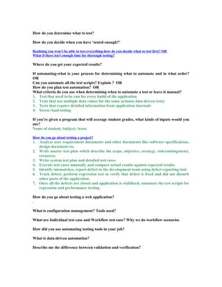 How do you determine what to test?
How do you decide when you have ‘tested enough?’
Realising you won’t be able to test everything-how do you decide what to test first? OR
What if there isn't enough time for thorough testing?
Where do you get your expected results?
If automating-what is your process for determining what to automate and in what order?
OR
Can you automate all the test scripts? Explain ? OR
How do you plan test automation? OR
What criteria do you use when determining when to automate a test or leave it manual?
1. Test that need to be run for every build of the application
2. Tests that use multiple data values for the same actions( data driven tests)
3. Tests that require detailed information from application internals
4. Stress/ load testing
If you’re given a program that will average student grades, what kinds of inputs would you
use?
Name of student, Subject, Score
How do you go about testing a project?
1. Analyze user requirement documents and other documents like software specifications,
design document etc.
2. Write master test plan which describe the scope, objective, strategy, risk/contingencies,
resources
3. Write system test plan and detailed test cases
4. Execute test cases manually and compare actual results against expected results.
5. Identify mismatches, report defect to the development team using defect reporting tool.
6. Track defect, perform regression test to verify that defect is fixed and did not disturb
other parts of the application.
7. Once all the defects are closed and application is stabilized, automate the test scripts for
regression and performance testing.
How do you go about testing a web application?
.
What is configuration management? Tools used?
What are Individual test case and Workflow test case? Why we do workflow scenarios
How did you use automating testing tools in your job?
What is data-driven automation?
Describe me the difference between validation and verification?
 