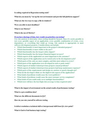 Is coding required in Regression testing tools?
What do you mean by “set up the test environment and provide full platform support?
What are the two ways to copy a file in windows?
Were you able to meet deadlines?
What is test Metrics?
What is the use of Metrics?
If you have shortage of time, how would you prioritize you testing?
Use risk analysis to determine where testing should be focused. Since it's rarely possible to
test every possible aspect of an application, every possible combination of events, every
dependency, or everything that could go wrong, risk analysis is appropriate to most
software development projects. Considerations can include:
• Which functionality is most important to the project's intended purpose?
• Which functionality is most visible to the user?
• Which functionality has the largest safety impact?
• Which functionality has the largest financial impact on users?
• Which aspects of the application are most important to the customer?
• Which aspects of the application can be tested early in the development cycle?
• Which parts of the code are most complex, and thus most subject to errors?
• Which parts of the application were developed in rush or panic mode?
• Which aspects of similar/related previous projects caused problems?
• Which aspects of similar/related previous projects had large maintenance expenses?
• Which parts of the requirements and design are unclear or poorly thought out?
• What do the developers think are the highest-risk aspects of the application?
• What kinds of problems would cause the worst publicity?
• What kinds of problems would cause the most customer service complaints?
• What kinds of tests could easily cover multiple functionalities?
• Which tests will have the best high-risk-coverage to time-required ratio?
What is the impact of environment on the actual results of performance testing?
What is a pre-condition data?
What are the different documents in QA?
How do you rate yourself in software testing
Is defect resolution a technical skill or interpersonal skill from QA view point?
What is End to End business logic testing?
 