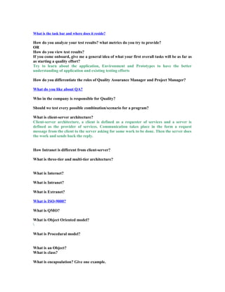 What is the task bar and where does it reside?
How do you analyze your test results? what metrics do you try to provide?
OR
How do you view test results?
If you come onboard, give me a general idea of what your first overall tasks will be as far as
as starting a quality effort?
Try to learn about the application, Environment and Prototypes to have the better
understanding of application and existing testing efforts
How do you differentiate the roles of Quality Assurance Manager and Project Manager?
What do you like about QA?
Who in the company is responsible for Quality?
Should we test every possible combination/scenario for a program?
What is client-server architecture?
Client-server architecture, a client is defined as a requester of services and a server is
defined as the provider of services. Communication takes place in the form a request
message from the client to the server asking for some work to be done. Then the server does
the work and sends back the reply.
How Intranet is different from client-server?
What is three-tier and multi-tier architecture?
What is Internet?
What is Intranet?
What is Extranet?
What is ISO-9000?
What is QMO?
What is Object Oriented model?

What is Procedural model?
What is an Object?
What is class?
What is encapsulation? Give one example.
 