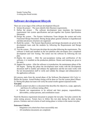 Sample Testing Plan
A testing plan should include:
Software development lifecycle
There are seven stages of the software development lifecycle
8. Initiate the project – The users identify their Business requirements.
9. Define the project – The software development team translates the business
requirements into system specifications and put together into System Specification
Document.
10. Design the system – The System Architecture Team designs the system and write
Functional Design Document. During design phase general solutions re hypothesized
and data and process structures are organized.
11. Build the system – The System Specifications and design documents are given to the
development team code the modules by following the Requirements and Design
document.
12. Test the system - The test team develops the test plan following the requirements. The
software is build and installed on the test platform after developers have completed
development and Unit Testing. The testers test the software by following the test
plan.
13. Deploy the system – After the user-acceptance testing and certification of the
software, it is installed on the production platform. Demos and training are given to
the users.
14. Support the system - After the software is in production, the maintenance phase of the
life begins. During this phase the development team works with the development
document staff to modify and enhance the application and the test team works with
the test documentation staff to verify and validate the changes and enhancement to
the application software.
QA process starts from the second phase of the Software Development Life Cycle i.e.
Define the System. Actual Product testing will be done on Test the system phase (Phase-
5). During this phase test team will verify the actual results against expected results.
Test plan
A software project test plan is a document that describes the objectives, scope, approach,
and focus of a software testing effort.
• Outside test organizations to be utilized and their purpose, responsibilities,
deliverables, contact persons, and coordination issues
Need the Business requirement document to prepare the test plan. Test plan controls the
entire testing process. Testers have to follow this test plan during the entire testing
process. Entrance and exit criteria of each testing phase is written in the master test plan.
Enterence Criteria:
- Integration exit criteria have been successfully met.
- All installation documents are completed.
 