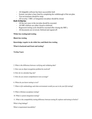 - All shippable software has been successfully built
- System, test plan is base lined by completing the walkthrough of the test plan.
- Test environment should be setup.
- All severity 1 MR’s of integration test phase should be closed.
Exit Criteria:
- All the test cases in the test plan should be executed.
- All MR’s/defects are either closed or deferred.
- Regression testing cycle should be executed after closing the MR’s.
- All documents are reviewed, finilized and signed-off.
White box testing/unit testing
Black box testing
Knowledge require to do white box and black box testing
What is backend and front end testing?
Testing Types:
2. What is the difference between verifying and validating data?
3. How can an object recognition problem be resolved?
4. How do we calculate bug rate?
5. How do you ensure comprehensive test coverage?
6. When do you know testing is over?
7. What is QA methodology and what environment would you use to do your QA testing?
9. What is Release acceptance testing?
10. What is system integration testing?
11. What is the compatibility testing difference between testing IE explorer and testing in firefox?
What is bug leakage?
What is requirement traceability?
 