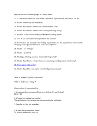 Describe the basic elements you put in a defect report.
17. In a situation where actual result doesn’t match with expected result, what would you do?
19. What is walkthrough and inspection?
20. What is the difference between test scenario and test case?
21. What is the difference between smoke testing and sanity testing?
22. What are all the scenarios to be considered while testing reports?
23. How do you know all the testing scenarios are covered?
24. If test cases are executed with existing requirements and the requirements are frequently
changing, what steps should be taken for the test completion?
25. What is a test strategy?
26. What is a checklist?
28. What type of testing does non- functional testing include?
29. What is the difference between boundary value analysis and equivalence portioning?
30. What are severity levels?
31. What is the diff between quality control and quality assurance?
What is Software Quality Assurance?
What is ‘Software Testing’?
Common interview questions QA:
1. What types of documents would you need for QA, QC, and Testing?
BRD, FRD
2. What did you include in a test plan?
The detailed doc which gives scope and approach to the application
3. Describe any bug you remember.
4. What is the purpose of the testing?
To have the applications bugs free
 