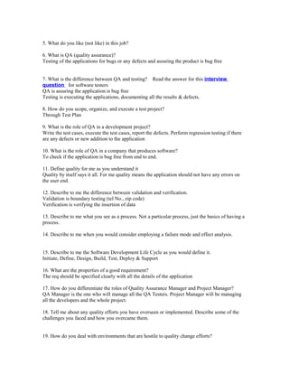 5. What do you like (not like) in this job?
6. What is QA (quality assurance)?
Testing of the applications for bugs or any defects and assuring the product is bug free
7. What is the difference between QA and testing? Read the answer for this interview
question for software testers
QA is assuring the application is bug free
Testing is executing the applications, documenting all the results & defects.
8. How do you scope, organize, and execute a test project?
Through Test Plan
9. What is the role of QA in a development project?
Write the test cases, execute the test cases, report the defects. Perform regression testing if there
are any defects or new addition to the application
10. What is the role of QA in a company that produces software?
To check if the application is bug free from end to end.
11. Define quality for me as you understand it
Quality by itself says it all. For me quality means the application should not have any errors on
the user end.
12. Describe to me the difference between validation and verification.
Validation is boundary testing (tel No., zip code)
Verification is verifying the insertion of data
13. Describe to me what you see as a process. Not a particular process, just the basics of having a
process.
14. Describe to me when you would consider employing a failure mode and effect analysis.
15. Describe to me the Software Development Life Cycle as you would define it.
Initiate, Define, Design, Build, Test, Deploy & Support
16. What are the properties of a good requirement?
The req should be specified clearly with all the details of the application
17. How do you differentiate the roles of Quality Assurance Manager and Project Manager?
QA Manager is the one who will manage all the QA Testers. Project Manager will be managing
all the developers and the whole project.
18. Tell me about any quality efforts you have overseen or implemented. Describe some of the
challenges you faced and how you overcame them.
19. How do you deal with environments that are hostile to quality change efforts?
 