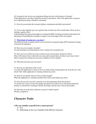 20. In general, how do you see automation fitting into the overall process of testing?
If the application is too big it should be tested by automation. Also if the application is going to
be in regression testing it should be automated
21. How do you promote the concept of phase containment and defect prevention?
22. If you come onboard, give me a general idea of what your first overall tasks will be as far as
starting a quality effort.
Understanding the project thoroughly by reading the BRD, Creating test plans & documents for
that project & attending the meetings to improve my knowledge of this new project
23. What kinds of testing have you done?
The different kinds of testing which I was involved was manual testing, QTP automation testing,
winrunner & loadrunner
24. Have you ever created a test plan?
Yes the test plans for all the projects I have worked were created by me.
25. Have you ever written test cases or did you just execute those written by others?
Most of the times I have written the test cases and executed them, but there were times when I
had to execute the existing test case due to addition of new modules
26. What did your base your test cases?
27. How do you determine what to test?
To ensure the application is clean we have to check all the existing defects & rerun the test. Also
check if the whole application is running without any errors
28. How do you decide when you have 'tested enough?'
When the application is running smoothly from end to end without any errors.
29. How do you test if you have minimal or no documentation about the product?
To run the test we have to have the proper documents but if there are no documents about the
product we should have meetings with the developers and the users, discuss the product.
30. Describe me to the basic elements you put in a defect report?
Priority, assigned to,
Character Traits
1.Do you consider yourself to be a smart person?
A. Yes.
B. Depending on the way I handled with different situations
 