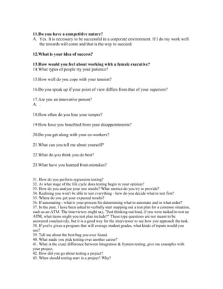 11.Do you have a competitive nature?
A. Yes. It is necessary to be successful in a corporate environment. If I do my work well
the rewards will come and that is the way to succeed.
12.What is your idea of success?
13.How would you feel about working with a female executive?
14.What types of people try your patience?
15.How well do you cope with your tension?
16.Do you speak up if your point of view differs from that of your superiors?
17.Are you an innovative person?
A. .
18.How often do you lose your temper?
19.How have you benefited from your disappointments?
20.Do you get along with your co-workers?
21.What can you tell me about yourself?
22.What do you think you do best?
23.What have you learned from mistakes?
31. How do you perform regression testing?
32. At what stage of the life cycle does testing begin in your opinion?
33. How do you analyze your test results? What metrics do you try to provide?
34. Realising you won't be able to test everything - how do you decide what to test first?
35. Where do you get your expected results?
36. If automating - what is your process for determining what to automate and in what order?
37. In the past, I have been asked to verbally start mapping out a test plan for a common situation,
such as an ATM. The interviewer might say, "Just thinking out loud, if you were tasked to test an
ATM, what items might you test plan include?" These type questions are not meant to be
answered conclusively, but it is a good way for the interviewer to see how you approach the task.
38. If you're given a program that will average student grades, what kinds of inputs would you
use?
39. Tell me about the best bug you ever found.
40. What made you pick testing over another career?
41. What is the exact difference between Integration & System testing, give me examples with
your project.
42. How did you go about testing a project?
43. When should testing start in a project? Why?
 