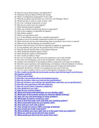 44. How do you go about testing a web application?
45. Difference between Black & White box testing
46. What is Configuration management? Tools used?
47. What do you plan to become after say 2-5yrs (Ex: QA Manager, Why?)
48. Would you like to work in a team or alone, why?
49. Give me 5 strong & weak points of yours
50. Why do you want to join our company?
51. When should testing be stopped?
52. What sort of things would you put down in a bug report?
53. Who in the company is responsible for Quality?
54. Who defines quality?
55. What is an equivalence class?
56. Is a "A fast database retrieval rate" a testable requirement?
57. Should we test every possible combination/scenario for a program?
58. What criteria do you use when determining when to automate a test or leave it manual?
59. When do you start developing your automation tests?
60. Discuss what test metrics you feel are important to publish an organization?
61. In case anybody cares, here are the questions that I will be asking:
62. Describe the role that QA plays in the software lifecycle.
63. What should Development require of QA?
64. What should QA require of Development?
65. How would you define a "bug?"
66. Give me an example of the best and worst experiences you've had with QA.
67. How does unit testing play a role in the development / software lifecycle?
68. Explain some techniques for developing software components with respect to testability.
69. Describe a past experience with implementing a test harness in the development of software.
70. Have you ever worked with QA in developing test tools? Explain the participation
Development should have with QA in leveraging such test tools for QA use.
71. Give me some examples of how you have participated in Integration Testing.
72. How would you describe the involvement you have had with the bug-fix cycle between
Development and QA?
72. What is unit testing?
73. Describe your personal software development process.
74. How do you know when your code has met specifications?
75. How do you know your code has met specifications when there are no specifications?
76. Describe your experiences with code analyzers.
77. How do you feel about cyclomatic complexity?
78. Who should test your code?
79. How do you survive chaos?
80. What processes/methodologies are you familiar with?
81. What type of documents would you need for QA/QC/Testing?
82. How can you use technology to solve problem?
83. What type of metrics would you use?
84. How to find that tools work well with your existing system?
85. What automated tools are you familiar with?
86. How well you work with a team?
87. How would you ensure 100% coverage of testing?
88. How would you build a test team?
89. What problem you have right now or in the past? How you solved it?
90. What you will do during the first day of job?
91. What would you like to do five years from now?
 