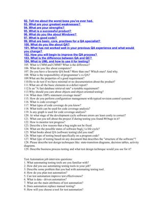 92. Tell me about the worst boss you've ever had.
93. What are your greatest weaknesses?
94. What are your strengths?
95. What is a successful product?
96. What do you like about Windows?
97. What is good code?
99. What are basic, core, practises for a QA specialist?
100. What do you like about QA?
101. What has not worked well in your previous QA experience and what would
you change?
102. How you will begin to improve the QA process?
103. What is the difference between QA and QC?
104. What is UML and how to use it for testing?
105. What is CMM and CMMI? What is the difference?
106. What do you like about computers?
107. Do you have a favourite QA book? More than one? Which ones? And why.
108. What is the responsibility of programmer’s vs QA?
109.What are the properties of a good requirement?
110.Ho to do test if we have minimal or no documentation about the product?
111.What are all the basic elements in a defect report?
112.Is an "A fast database retrieval rate" a testable requirement?
113.Why should you care about objects and object-oriented testing?
114. What does 100% statement coverage mean?
115. How do you perform configuration management with typical revision control systems?
116. What is code coverage?
117. What types of code coverage do you know?
118. What tools can be used for code coverage analysis?
119. Is any graph is used for code coverage analysis?
120. At what stage of the development cycle software errors are least costly to correct?
121. What can you tell about the project if during testing you found 80 bugs in it?
122. How to monitor test progress?
123. Describe a few reasons that a bug might not be fixed.
124. What are the possible states of software bugï¿½s life cycle?
125. What books about QA (software testing) did you read?
126. What type of testing based specifically on a program code?
127. What type of testing based on any document that describes the "structure of the software"?
128. Please describe test design techniques like: state-transition diagrams, decision tables, activity
diagrams.
129. Describe business process testing and what test design technique would you use for it?
Test Automation job interview questions:
1. What automating testing tools are you familiar with?
2. How did you use automating testing tools in your job?
3. Describe some problem that you had with automating testing tool.
4. How do you plan test automation?
5. Can test automation improve test effectiveness?
6. What is data - driven automation?
7. What are the main attributes of test automation?
8. Does automation replace manual testing?
9. How will you choose a tool for test automation?
 