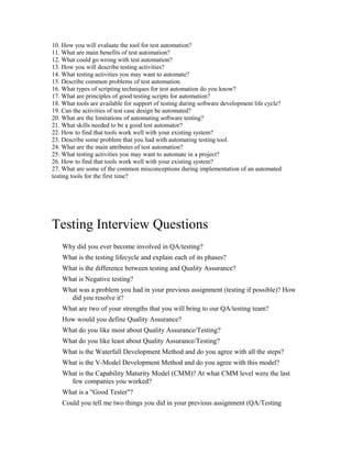 10. How you will evaluate the tool for test automation?
11. What are main benefits of test automation?
12. What could go wrong with test automation?
13. How you will describe testing activities?
14. What testing activities you may want to automate?
15. Describe common problems of test automation.
16. What types of scripting techniques for test automation do you know?
17. What are principles of good testing scripts for automation?
18. What tools are available for support of testing during software development life cycle?
19. Can the activities of test case design be automated?
20. What are the limitations of automating software testing?
21. What skills needed to be a good test automator?
22. How to find that tools work well with your existing system?
23. Describe some problem that you had with automating testing tool.
24. What are the main attributes of test automation?
25. What testing activities you may want to automate in a project?
26. How to find that tools work well with your existing system?
27. What are some of the common misconceptions during implementation of an automated
testing tools for the first time?
Testing Interview Questions
Why did you ever become involved in QA/testing?
What is the testing lifecycle and explain each of its phases?
What is the difference between testing and Quality Assurance?
What is Negative testing?
What was a problem you had in your previous assignment (testing if possible)? How
did you resolve it?
What are two of your strengths that you will bring to our QA/testing team?
How would you define Quality Assurance?
What do you like most about Quality Assurance/Testing?
What do you like least about Quality Assurance/Testing?
What is the Waterfall Development Method and do you agree with all the steps?
What is the V-Model Development Method and do you agree with this model?
What is the Capability Maturity Model (CMM)? At what CMM level were the last
few companies you worked?
What is a "Good Tester"?
Could you tell me two things you did in your previous assignment (QA/Testing
 