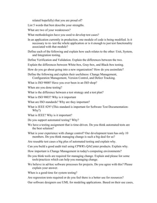 related hopefully) that you are proud of?
List 5 words that best describe your strengths.
What are two of your weaknesses?
What methodologies have you used to develop test cases?
In an application currently in production, one module of code is being modified. Is it
necessary to re- test the whole application or is it enough to just test functionality
associated with that module?
Define each of the following and explain how each relates to the other: Unit, System,
and Integration testing.
Define Verification and Validation. Explain the differences between the two.
Explain the differences between White-box, Gray-box, and Black-box testing.
How do you go about going into a new organization? How do you assimilate?
Define the following and explain their usefulness: Change Management,
Configuration Management, Version Control, and Defect Tracking.
What is ISO 9000? Have you ever been in an ISO shop?
When are you done testing?
What is the difference between a test strategy and a test plan?
What is ISO 9003? Why is it important
What are ISO standards? Why are they important?
What is IEEE 829? (This standard is important for Software Test Documentation-
Why?)
What is IEEE? Why is it important?
Do you support automated testing? Why?
We have a testing assignment that is time-driven. Do you think automated tests are
the best solution?
What is your experience with change control? Our development team has only 10
members. Do you think managing change is such a big deal for us?
Are reusable test cases a big plus of automated testing and explain why.
Can you build a good audit trail using CPWR's QACenter products. Explain why.
How important is Change Management in today's computing environments?
Do you think tools are required for managing change. Explain and please list some
tools/practices which can help you managing change.
We believe in ad-hoc software processes for projects. Do you agree with this? Please
explain your answer.
When is a good time for system testing?
Are regression tests required or do you feel there is a better use for resources?
Our software designers use UML for modeling applications. Based on their use cases,
 