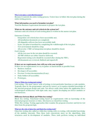 Why is test plan a controlled document?
Because it controls the entire testing process. Testers have to follow this test plan during the
entire testing process.
What information you need to formulate test plan?
Need the Business requirement document to prepare the test plan.
What are the entrance and exit criteria in the system test?
Entrance and exit criteria of each testing phase is written in the master test plan.
Enterence Criteria:
- Integration exit criteria have been successfully met.
- All installation documents are completed.
- All shippable software has been successfully built
- Syate, test plan is baselined by completing the walkthrough of the test plan.
- Test environment should be setup.
- All severity 1 MR’s of integration test phase should be closed.
Exit Criteria:
- All the test cases in the test plan should be executed.
- All MR’s/defects are either closed or deferred.
- Regression testing cycle should be executed after closing the MR’s.
- All documents are reviewed, finilized and signed-off.
If there are no requirements, how will you write your test plan?
If there are no requirements we try to gather as much details as possible from:
• Business Analysts
• Developers (If accessible)
• Previous Version documentation (if any)
• Stake holders (If accessible)
• Prototypes.
What is White box testing/unit testing?
Unit testing - The most 'micro' scale of testing; to test particular functions or code modules.
Typically done by the programmer and not by testers, as it requires detailed knowledge of
the internal program design and code. Not always easily done unless the application has a
well-designed architecture with tight code; may require developing test driver modules or
test harnesses.
Difference between Black and White box testing?
Black box testing: Functional testing based on requirements with no knowledge of the
internal program structure or data. Also known as closed-box testing.
White Box testing: Testing approaches that examine the program structure and device test
data from the program logic.
What are the roles of glass-box and black-box testing tools?
Glass-box testing also called as white-box testing refers to testing, with detailed knowledge
of the modules internals. Thus these tools concentrate more on the algorithms, data
structures used in development of modules. These tools perform testing on individual
 