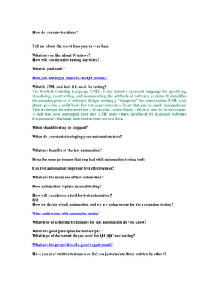 How do you survive chaos?
Tell me about the worst boss you’ve ever had.
What do you like about Windows?
How will you describe testing activities?
What is good code?
How you will begin improve the QA process?
What is UML and how it is used for testing?
The Unified Modeling Language (UML) is the industry-standard language for specifying,
visualizing, constructing, and documenting the artifacts of software systems. It simplifies
the complex process of software design, making a "blueprint" for construction. UML state
charts provide a solid basis for test generation in a form that can be easily manipulated.
This technique includes coverage criteria that enable highly effective tests to be developed.
A tool has been developed that uses UML state charts produced by Rational Software
Corporation's Rational Rose tool to generate test data.
When should testing be stopped?
When do you start developing your automation tests?
What are benefits of the test automation?
Describe some problems that you had with automation testing tools
Can test automation improver test effectiveness?
What are the main use of test automation?
Does automation replace manual testing?
How will you choose a tool for test automation?
OR
How we decide which automation tool we are going to use for the regression testing?
What could wrong with automation testing?
What type of scripting techniques for test automation do you know?
What are good principles for test scripts?
What type of document do you need for QA, QC and testing?
What are the properties of a good requirement?
Have you ever written test cases or did you just execute those written by others?
 