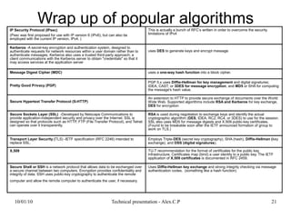 10/01/10 Technical presentation - Alex.C.P 21
Wrap up of popular algorithmsIP Security Protocol (IPsec)
(Psec was first proposed for use with IP version 6 (IPv6), but can also be
employed with the current IP version, IPv4. )
This is actually a bunch of RFC’s written in order to overcome the security
limitations of IPv4
Kerberos -A secret-key encryption and authentication system, designed to
authenticate requests for network resources within a user domain rather than to
authenticate messages. Kerberos also uses a trusted third-party approach; a
client communications with the Kerberos server to obtain "credentials" so that it
may access services at the application server
uses DES to generate keys and encrypt message
Message Digest Cipher (MDC) uses a one-way hash function into a block cipher.
Pretty Good Privacy (PGP)
PGP 5.x uses Diffie-Hellman for key management and digital signatures;
IDEA, CAST, or 3DES for message encryption; and MD5 or SHA for computing
the message's hash value.
Secure Hypertext Transfer Protocol (S-HTTP)
An extension to HTTP to provide secure exchange of documents over the World
Wide Web. Supported algorithms include RSA and Kerberos for key exchange,
DES for encryption
Secure Sockets Layer (SSL) -Developed by Netscape Communications to
provide application-independent security and privacy over the Internet. SSL is
designed so that protocols such as HTTP, FTP (File Transfer Protocol), and Telnet
can operate over it transparently.
RSA is used during negotiation to exchange keys and identify the actual
cryptographic algorithm (DES, IDEA, RC2, RC4, or 3DES) to use for the session.
SSL also uses MD5 for message digests and X.509 public-key certificates.
(Found to be breakable soon after the IETF announced formation of group to
work on TLS.)
Transport Layer Security (TLS) -IETF specification (RFC 2246) intended to
replace SSL.
Employs Triple-DES (secret key cryptography), SHA (hash), Diffie-Hellman (key
exchange), and DSS (digital signatures).
X.509 TU-T recommendation for the format of certificates for the public key
infrastructure. Certificates map (bind) a user identity to a public key. The IETF
application of X.509 certificates is documented in RFC 2459.
Secure Shell or SSH is a network protocol that allows data to be exchanged over
a secure channel between two computers. Encryption provides confidentiality and
integrity of data. SSH uses public-key cryptography to authenticate the remote
computer and allow the remote computer to authenticate the user, if necessary.
Uses Diffie-Hellman key exchange and strong integrity checking via message
authentication codes. (something like a hash function)
 