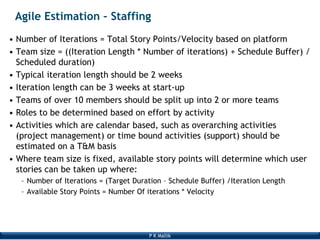 P K Mallik
Agile Estimation – Staffing
• Number of Iterations = Total Story Points/Velocity based on platform
• Team size = ((Iteration Length * Number of iterations) + Schedule Buffer) /
Scheduled duration)
• Typical iteration length should be 2 weeks
• Iteration length can be 3 weeks at start-up
• Teams of over 10 members should be split up into 2 or more teams
• Roles to be determined based on effort by activity
• Activities which are calendar based, such as overarching activities
(project management) or time bound activities (support) should be
estimated on a T&M basis
• Where team size is fixed, available story points will determine which user
stories can be taken up where:
– Number of Iterations = (Target Duration – Schedule Buffer) /Iteration Length
– Available Story Points = Number Of iterations * Velocity
 