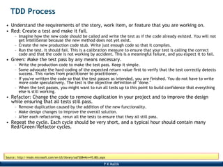 P K Mallik
Source : http://msdn.microsoft.com/en-US/library/aa730844(v=VS.80).aspx
TDD Process
• Understand the requirements of the story, work item, or feature that you are working on.
• Red: Create a test and make it fail.
– Imagine how the new code should be called and write the test as if the code already existed. You will not
get IntelliSense because the new method does not yet exist.
– Create the new production code stub. Write just enough code so that it compiles.
– Run the test. It should fail. This is a calibration measure to ensure that your test is calling the correct
code and that the code is not working by accident. This is a meaningful failure, and you expect it to fail.
• Green: Make the test pass by any means necessary.
– Write the production code to make the test pass. Keep it simple.
– Some advocate the hard-coding of the expected return value first to verify that the test correctly detects
success. This varies from practitioner to practitioner.
– If you've written the code so that the test passes as intended, you are finished. You do not have to write
more code speculatively. The test is the objective definition of "done."
– When the test passes, you might want to run all tests up to this point to build confidence that everything
else is still working.
• Refactor: Change the code to remove duplication in your project and to improve the design
while ensuring that all tests still pass.
– Remove duplication caused by the addition of the new functionality.
– Make design changes to improve the overall solution.
– After each refactoring, rerun all the tests to ensure that they all still pass.
• Repeat the cycle. Each cycle should be very short, and a typical hour should contain many
Red/Green/Refactor cycles.
 