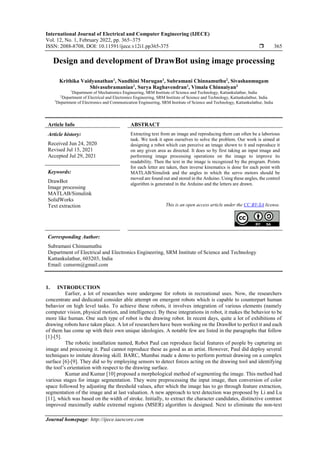 International Journal of Electrical and Computer Engineering (IJECE)
Vol. 12, No. 1, February 2022, pp. 365~375
ISSN: 2088-8708, DOI: 10.11591/ijece.v12i1.pp365-375  365
Journal homepage: http://ijece.iaescore.com
Design and development of DrawBot using image processing
Krithika Vaidyanathan1
, Nandhini Murugan1
, Subramani Chinnamuthu2
, Sivashanmugam
Shivasubramanian1
, Surya Raghavendran1
, Vimala Chinnaiyan3
1
Department of Mechatronics Engineering, SRM Institute of Science and Technology, Kattankulathur, India
2
Department of Electrical and Electronics Engineering, SRM Institute of Science and Technology, Kattankulathur, India
3
Department of Electronics and Communication Engineering, SRM Institute of Science and Technology, Kattankulathur, India
Article Info ABSTRACT
Article history:
Received Jun 24, 2020
Revised Jul 15, 2021
Accepted Jul 29, 2021
Extracting text from an image and reproducing them can often be a laborious
task. We took it upon ourselves to solve the problem. Our work is aimed at
designing a robot which can perceive an image shown to it and reproduce it
on any given area as directed. It does so by first taking an input image and
performing image processing operations on the image to improve its
readability. Then the text in the image is recognized by the program. Points
for each letter are taken, then inverse kinematics is done for each point with
MATLAB/Simulink and the angles in which the servo motors should be
moved are found out and stored in the Arduino. Using these angles, the control
algorithm is generated in the Arduino and the letters are drawn.
Keywords:
DrawBot
Image processing
MATLAB/Simulink
SolidWorks
Text extraction This is an open access article under the CC BY-SA license.
Corresponding Author:
Subramani Chinnamuthu
Department of Electrical and Electronics Engineering, SRM Institute of Science and Technology
Kattankulathur, 603203, India
Email: csmsrm@gmail.com
1. INTRODUCTION
Earlier, a lot of researches were undergone for robots in recreational uses. Now, the researchers
concentrate and dedicated consider able attempt on emergent robots which is capable to counterpart human
behavior on high level tasks. To achieve these robots, it involves integration of various elements (namely
computer vision, physical motion, and intelligence). By these integrations in robot, it makes the behavior to be
more like human. One such type of robot is the drawing robot. In recent days, quite a lot of exhibitions of
drawing robots have taken place. A lot of researchers have been working on the DrawBot to perfect it and each
of them has come up with their own unique ideologies. A notable few are listed in the paragraphs that follow
[1]-[5].
The robotic installation named, Robot Paul can reproduce facial features of people by capturing an
image and processing it. Paul cannot reproduce these as good as an artist. However, Paul did deploy several
techniques to imitate drawing skill. BARC, Mumbai made a demo to perform portrait drawing on a complex
surface [6]-[9]. They did so by employing sensors to detect forces acting on the drawing tool and identifying
the tool’s orientation with respect to the drawing surface.
Kumar and Kumar [10] proposed a morphological method of segmenting the image. This method had
various stages for image segmentation. They were preprocessing the input image, then conversion of color
space followed by adjusting the threshold values, after which the image has to go through feature extraction,
segmentation of the image and at last valuation. A new approach to text detection was proposed by Li and Lu
[11], which was based on the width of stroke. Initially, to extract the character candidates, distinctive contrast
improved maximally stable extremal regions (MSER) algorithm is designed. Next to eliminate the non-text
 