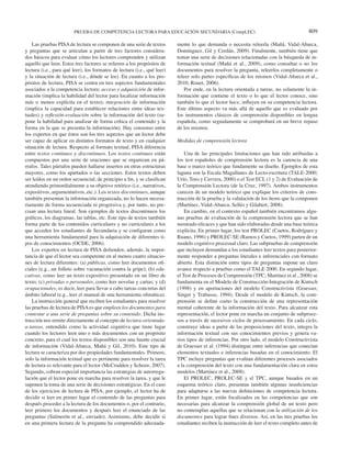 PRUEBA DE COMPETENCIA LECTORA PARA EDUCACIÓN SECUNDARIA (CompLEC) 809 
Las pruebas PISA de lectura se componen de una serie de textos 
y preguntas que se articulan a partir de tres factores considera-dos 
básicos para evaluar cómo los lectores comprenden y utilizan 
aquello que leen. Estos tres factores se refi eren a los propósitos de 
lectura (i.e., para qué leer), los formatos de lectura (i.e., qué leer) 
y la situación de lectura (i.e., dónde se lee). En cuanto a los pro-pósitos 
de lectura, PISA se centra en tres aspectos fundamentales 
asociados a la competencia lectora: acceso y adquisición de infor-mación 
(implica la habilidad del lector para localizar información 
más o menos explícita en el texto); integración de información 
(implica la capacidad para establecer relaciones entre ideas tex-tuales) 
y refl exión-evaluación sobre la información del texto (su-pone 
la habilidad para analizar de forma crítica el contenido y la 
forma en la que se presenta la información). Hay consenso entre 
los expertos en que éstos son los tres aspectos que un lector debe 
ser capaz de aplicar en distintos formatos de texto y en cualquier 
situación de lectura. Respecto al formato textual, PISA diferencia 
entre textos continuos y discontinuos. Los textos continuos están 
compuestos por una serie de oraciones que se organizan en pá-rrafos. 
Tales párrafos pueden hallarse insertos en otras estructuras 
mayores, como los apartados o las secciones. Estos textos deben 
ser leídos en un orden secuencial, de principio a fi n, y se clasifi can 
atendiendo primordialmente a su objetivo retórico (i.e., narrativos, 
expositivos, argumentativos, etc.). Los textos discontinuos, aunque 
también presentan la información organizada, no lo hacen necesa-riamente 
de forma secuenciada ni progresiva y, por tanto, no pre-cisan 
una lectura lineal. Son ejemplos de textos discontinuos los 
gráfi cos, los diagramas, las tablas, etc. Este tipo de textos también 
forma parte de los contenidos curriculares y no curriculares a los 
que acceden los estudiantes de Secundaria y se confi guran como 
una herramienta fundamental para la adquisición de diferentes ti-pos 
de conocimientos (OCDE, 2006). 
Los expertos en lectura de PISA defi enden, además, la impor-tancia 
de que el lector sea competente en al menos cuatro situacio-nes 
de lectura diferentes: (a) públicas, como leer documentos ofi - 
ciales (e.g., un folleto sobre vacunación contra la gripe); (b) edu-cativas, 
como leer un texto expositivo presentado en un libro de 
texto; (c) privadas o personales, como leer novelas y cartas; y (d) 
ocupacionales, es decir, leer para llevar a cabo tareas concretas del 
ámbito laboral (e.g., leer el manual de una herramienta ofi mática). 
La instrucción general que reciben los estudiantes para resolver 
las pruebas de lectura de PISA es que empleen los documentos para 
contestar a una serie de preguntas sobre su contenido. Dicha ins-trucción 
nos remite directamente al concepto de lectura-orientada-a- 
tareas, entendido como la actividad cognitiva que tiene lugar 
cuando los lectores leen uno o más documentos con un propósito 
concreto, para el cual los textos disponibles son una fuente crucial 
de información (Vidal-Abarca, Mañá y Gil, 2010). Este tipo de 
lectura se caracteriza por dos propiedades fundamentales. Primero, 
solo la información textual que es pertinente para resolver la tarea 
de lectura es relevante para el lector (McCrudden y Schraw, 2007). 
Segundo, cobran especial importancia las estrategias de autorregu-lación 
que el lector pone en marcha para resolver la tarea, y que le 
suponen la toma de una serie de decisiones estratégicas. En el caso 
de los ejercicios de lectura de PISA, por ejemplo, el lector ha de 
decidir si leer en primer lugar el contenido de las preguntas para 
después proceder a la lectura de los documentos o, por el contrario, 
leer primero los documentos y después leer el enunciado de las 
preguntas (Salmerón et al., enviado). Asimismo, debe decidir si 
en una primera lectura de la pregunta ha comprendido adecuada-mente 
lo que demanda o necesita releerla (Mañá, Vidal-Abarca, 
Domínguez, Gil y Cerdán, 2009). Finalmente, también tiene que 
tomar una serie de decisiones relacionadas con la búsqueda de in-formación 
textual (Mañá et al., 2009), como consultar o no los 
documentos para resolver la pregunta, releerlos completamente o 
releer solo partes específi cas de los mismos (Vidal-Abarca et al., 
2010; Rouet, 2006). 
Por ende, en la lectura orientada a tareas, no solamente la in-formación 
que contiene el texto o lo que el lector conoce, sino 
también lo que el lector hace, infl uyen en su competencia lectora. 
Este último aspecto va más allá de aquello que es evaluado por 
los instrumentos clásicos de comprensión disponibles en lengua 
española, como seguidamente se comprobará en un breve repaso 
de los mismos. 
Medidas de comprensión lectora 
Una de las principales limitaciones que han sido atribuidas a 
los test españoles de comprensión lectora es la carencia de una 
base o marco teórico que fundamente su diseño. Ejemplos de esta 
laguna son la Escala Magallanes de Lecto-escritura (TALE-2000; 
Urío, Toro y Cervera, 2000) o el Test ECL (1 y 2) de Evaluación de 
la Comprensión Lectora (de la Cruz, 1997). Ambos instrumentos 
carecen de un modelo teórico que explique los criterios de cons-trucción 
de la prueba y la validación de los ítems que la componen 
(Martínez, Vidal-Abarca, Sellés y Gilabert, 2008). 
En cambio, en el contexto español también encontramos algu-nas 
pruebas de evaluación de la comprensión lectora que se han 
mostrado efi caces y que han sido elaboradas desde una base teórica 
explícita. En primer lugar, los test PROLEC (Cuetos, Rodríguez y 
Ruano, 1996) y PROLEC-SE (Ramos y Cuetos, 1999) parten de un 
modelo cognitivo procesual claro. Las subpruebas de comprensión 
que incluyen demandan a los estudiantes leer textos para posterior-mente 
responder a preguntas literales e inferenciales con formato 
abierto. Esta distinción entre tipos de preguntas supone un claro 
avance respecto a pruebas como el TALE 2000. En segundo lugar, 
el Test de Procesos de Comprensión (TPC; Martínez et al., 2008) se 
fundamenta en el Modelo de Construcción-Integración de Kintsch 
(1998) y en aportaciones del modelo Constructivista (Graesser, 
Singer y Trabasso, 1994). Desde el modelo de Kintsch, la com-prensión 
se defi ne como la construcción de una representación 
mental coherente de la información del texto. Para alcanzar esta 
representación, el lector pone en marcha un conjunto de subproce-sos 
a través de sucesivos ciclos de procesamiento. En cada ciclo, 
construye ideas a partir de las proposiciones del texto, integra la 
información textual con sus conocimientos previos y genera va-rios 
tipos de inferencias. Por otro lado, el modelo Constructivista 
de Graesser et al. (1994) distingue entre inferencias que conectan 
elementos textuales e inferencias basadas en el conocimiento. El 
TPC incluye preguntas que evalúan diferentes procesos asociados 
a la comprensión del texto con una fundamentación clara en estos 
modelos (Martínez et al., 2008). 
El PROLEC, PROLEC-SE y el TPC, aunque basados en un 
esquema teórico claro, presentan también algunas insufi ciencias 
para adaptarse a las nuevas defi niciones de competencia lectora. 
En primer lugar, están focalizados en las competencias que son 
necesarias para alcanzar la comprensión global de un texto pero 
no contemplan aquellas que se relacionan con la utilización de los 
documentos para lograr fi nes diversos. Así, en las tres pruebas los 
estudiantes reciben la instrucción de leer el texto completo antes de 
 
