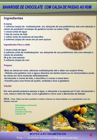 BOTUCATU DIABÉTICOS 
http://diabetes-botucatu.blogspot.com.br/ 
Ingredientes 
6 claras 
1 colheres (sopa) de multiadoçante (ou adoçante de sua preferência, leia com atenção o rotulo do produto)1 envelope de gelatina incolor se sabor (12g) 
½ xícara (chá) de água 
1 lata de creme de leite 
1 colher (chá) de essência de baunilha 
2 colheres (sopa) de cacau em pó sem açúcar. 
Ingredientes Para a calda 
1 xícara (chá) de água 
2 colheres (chá) de multiadoçante (ou adoçante de sua preferência, leia com atenção o rotulo do produto) 
50 g de uvas passas 
2 colheres (sopa) de rum 
Preparo 
-Bata as claras em neve, adicione multiadoçante até o obter um suspiro firme. 
- Hidrate uma gelatina com a água,( dissolva em banho-maria ou no microondas) e junte às claras em neve mexendo delicadamente. 
-Acrescente o creme de leite, a baunilha e o cacau e mexa bem; 
-Transfira para uma forma de pudim, molhada e leve à geladeira. 
CALDA 
Em uma panela pequena aqueça a água, o adoçante e as passas por 5 min. Acrescente o rum, mexa e retire do fogo. Leve à geladeira e sirva com o Bavaroise de Gelado 
DICA – Para Obter um bom resultado é melhor misturar as claras batidas e os ingredientes com um batedor manual . 
Informações nutricionais: 
10 porções 
Gorduras 6g 
Colesterol total: 0g 
Calorias 194 
4  