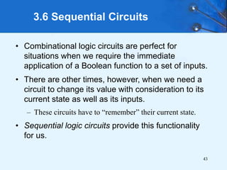 43
3.6 Sequential Circuits
• Combinational logic circuits are perfect for
situations when we require the immediate
application of a Boolean function to a set of inputs.
• There are other times, however, when we need a
circuit to change its value with consideration to its
current state as well as its inputs.
– These circuits have to “remember” their current state.
• Sequential logic circuits provide this functionality
for us.
 