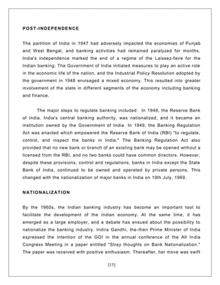 [15]
POST-INDEPENDENCE
The partition of India in 1947 had adversely impacted the economies of Punjab
and West Bengal, and banking activities had remained paralyzed for months.
India's independence marked the end of a regime of the Laissez-faire for the
Indian banking. The Government of India initiated measures to play an active role
in the economic life of the nation, and the Industrial Policy Resolution adopted by
the government in 1948 envisaged a mixed economy. This resulted into greater
involvement of the state in different segments of the economy including banking
and finance.
The major steps to regulate banking included: In 1948, the Reserve Bank
of India, India's central banking authority, was nationalized, and it became an
institution owned by the Government of India. In 1949, the Banking Regulation
Act was enacted which empowered the Reserve Bank of India (RBI) "to regulate,
control, and inspect the banks in India." The Banking Regulation Act also
provided that no new bank or branch of an existing bank may be opened without a
licensed from the RBI, and no two banks could have common directors. However,
despite these provisions, control and regulations, banks in India except the State
Bank of India, continued to be owned and operated by private persons. This
changed with the nationalization of major banks in India on 19th July, 1969.
NATIONALIZATION
By the 1960s, the Indian banking industry has become an important tool to
facilitate the development of the Indian economy. At the same time, it has
emerged as a large employer, and a debate has ensued about the possibility to
nationalize the banking industry. Indira Gandhi, the-then Prime Minister of India
expressed the intention of the GOI in the annual conference of the All In dia
Congress Meeting in a paper entitled "Stray thoughts on Bank Nationalization."
The paper was received with positive enthusiasm. Thereafter, her move was swift
 