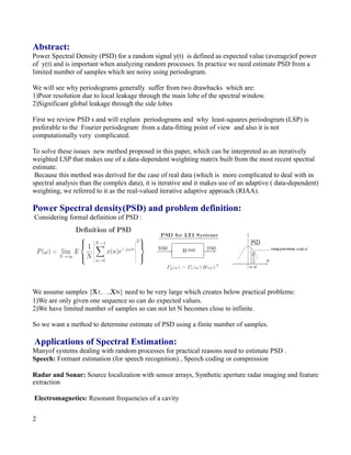 Abstract:
Power Spectral Density (PSD) for a random signal y(t) is defined as expected value (average)of power
of y(t) and is important when analyzing random processes. In practice we need estimate PSD from a
limited number of samples which are noisy using periodogram.
We will see why periodograms generally suffer from two drawbacks which are:
1)Poor resolution due to local leakage through the main lobe of the spectral window.
2)Significant global leakage through the side lobes
First we review PSD s and will explain periodograms and why least-squares periodogram (LSP) is
preferable to the Fourier periodogram from a data-fitting point of view and also it is not
computationally very complicated.
To solve these issues new method proposed in this paper, which can be interpreted as an iteratively
weighted LSP that makes use of a data-dependent weighting matrix built from the most recent spectral
estimate.
Because this method was derived for the case of real data (which is more complicated to deal with in
spectral analysis than the complex data), it is iterative and it makes use of an adaptive ( data-dependent)
weighting, we referred to it as the real-valued iterative adaptive approach (RIAA).
Power Spectral density(PSD) and problem definition:
Considering formal definition of PSD :
We assume samples {x1, . ..,xN} need to be very large which creates below practical problems:
1)We are only given one sequence so can do expected values.
2)We have limited number of samples so can not let N becomes close to infinite.
So we want a method to determine estimate of PSD using a finite number of samples.
Applications of Spectral Estimation:
Manyof systems dealing with random processes for practical reasons need to estimate PSD .
Speech: Formant estimation (for speech recognition) , Speech coding or compression
Radar and Sonar: Source localization with sensor arrays, Synthetic aperture radar imaging and feature
extraction
Electromagnetics: Resonant frequencies of a cavity
2
 