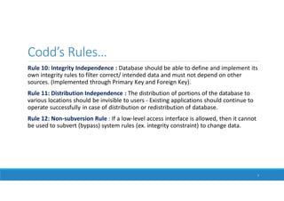 Codd’s Rules…
Rule 10: Integrity Independence : Database should be able to define and implement its
own integrity rules to filter correct/ intended data and must not depend on other
sources. (Implemented through Primary Key and Foreign Key).
Rule 11: Distribution Independence : The distribution of portions of the database to
various locations should be invisible to users - Existing applications should continue to
operate successfully in case of distribution or redistribution of database.
Rule 12: Non-subversion Rule : If a low-level access interface is allowed, then it cannot
be used to subvert (bypass) system rules (ex. integrity constraint) to change data.
7
 