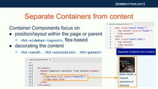 Separate Containers from content
Container Components focus on
● position/layout within the page or parent
○ <ht-sidebar-layout>, flex-based
● decorating the content
○ <ht-card>, <ht-accordion>, <ht-panel>
 