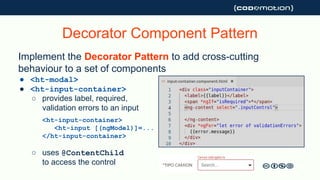 Implement the Decorator Pattern to add cross-cutting
behaviour to a set of components
● <ht-modal>
● <ht-input-container>
○ provides label, required,
validation errors to an input
<ht-input-container>
<ht-input [(ngModel)]=...
</ht-input-container>
○ uses @ContentChild
to access the control
Decorator Component Pattern
 