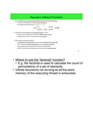 12
Recursive Calling of Functions
● Some problems can be described as smaller instances of the same problem.
– In maths such descriptions are called recursive descriptions.
– For example the factorial function (1 x 2 x 3 x 4 … x n):
● Factorial can be expressed as a recursive function in C/C++.
– In maths, recursion means that a equation is defined in terms of itself.
– In programming, recursion means that a function calls itself.
● How to write a recursive function?
– A subproblem of the whole problem must be used as argument for recursive calls.
– And it is needed to consider the base case, when the recursion terminates!
– (The progression of the recursive calls must tend to the base case.)
– If we fail to consider one of these cases, we may end with an infinite recursion!
n!=
{1; n=0
n((n−1)!); n>0
n∈N
● Where to use the "factorial" function?
● E.g. the factorial is used to calculate the count of
permutations of a set of elements.
● Infinite recursions run as long as all the stack
memory of the executing thread is exhausted.
 