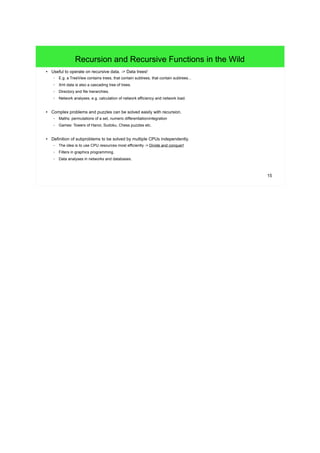 15
Recursion and Recursive Functions in the Wild
● Useful to operate on recursive data. -> Data trees!
– E.g. a TreeView contains trees, that contain subtrees, that contain subtrees...
– Xml data is also a cascading tree of trees.
– Directory and file hierarchies.
– Network analyses, e.g. calculation of network efficiency and network load.
● Complex problems and puzzles can be solved easily with recursion.
– Maths: permutations of a set, numeric differentiation/integration
– Games: Towers of Hanoi, Sudoku, Chess puzzles etc.
● Definition of subproblems to be solved by multiple CPUs independently.
– The idea is to use CPU resources most efficiently -> Divide and conquer!
– Filters in graphics programming.
– Data analyses in networks and databases.
 