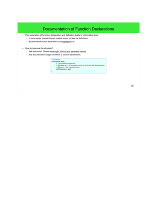 19
Documentation of Function Declarations
● The separation of function declaration and definition leads to information loss.
– In some sense this was the aim (callers should not see the definitions).
– But the mere function declaration is very opaque to us.
● How to improve the situation?
– Self description: Choose meaningful function and parameter names.
– Add documentation/usage comments to function declarations.
// numeric.h
namespace Nico {
/// Calculates the factorial.
/// @param arg – the positive value to calculate the factorial from.
/// @return – the factorial result.
int Factorial(int arg);
}
 