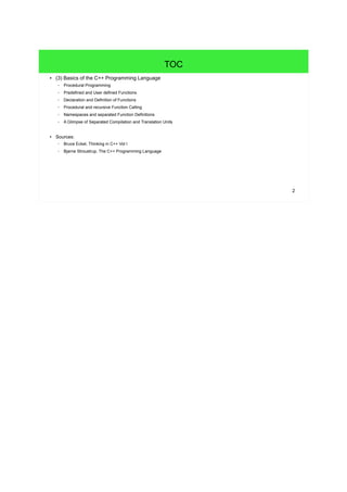 2
TOC
● (3) Basics of the C++ Programming Language
– Procedural Programming
– Predefined and User defined Functions
– Declaration and Definition of Functions
– Procedural and recursive Function Calling
– Namespaces and separated Function Definitions
– A Glimpse of Separated Compilation and Translation Units
● Sources:
– Bruce Eckel, Thinking in C++ Vol I
– Bjarne Stroustrup, The C++ Programming Language
 