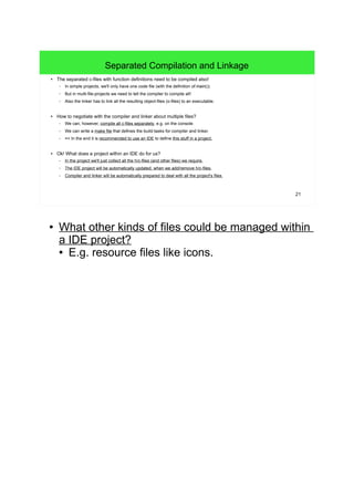 21
Separated Compilation and Linkage
● The separated c-files with function definitions need to be compiled also!
– In simple projects, we'll only have one code file (with the definition of main()).
– But in multi-file-projects we need to tell the compiler to compile all!
– Also the linker has to link all the resulting object-files (o-files) to an executable.
● How to negotiate with the compiler and linker about multiple files?
– We can, however, compile all c-files separately, e.g. on the console.
– We can write a make file that defines the build-tasks for compiler and linker.
– => In the end it is recommended to use an IDE to define this stuff in a project.
● Ok! What does a project within an IDE do for us?
– In the project we'll just collect all the h/c-files (and other files) we require.
– The IDE project will be automatically updated, when we add/remove h/c-files.
– Compiler and linker will be automatically prepared to deal with all the project's files.
● What other kinds of files could be managed within
a IDE project?
● E.g. resource files like icons.
 