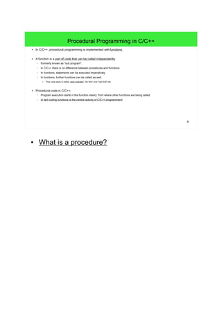 4
Procedural Programming in C/C++
● In C/C++, procedural programming is implemented with functions.
● A function is a part of code that can be called independently.
– Formerly known as "sub program".
– In C/C++ there is no difference between procedures and functions.
– In functions, statements can be executed imperatively.
– In functions, further functions can be called as well.
●
This code style is rather verb-oriented: "do this" and "call that" etc.
● Procedural code in C/C++:
– Program execution starts in the function main(), from where other functions are being called.
– In fact coding functions is the central activity of C/C++ programmers!
● What is a procedure?
 
