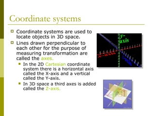 Coordinate systems
   Coordinate systems are used to
    locate objects in 3D space.
   Lines drawn perpendicular to
    each other for the purpose of
    measuring transformation are
    called the axes.
       In the 2D Cartesian coordinate
        system there is a horizontal axis
        called the X-axis and a vertical
        called the Y-axis.
       In 3D space a third axes is added
        called the Z-axis.
 