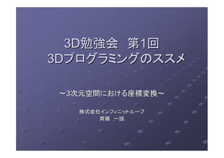 3D3D勉強会勉強会 第第11回回
3D3Dプログラミングのススメプログラミングのススメ
～～33次元空間における座標変換～次元空間における座標変換～
株式会社インフィニットループ株式会社インフィニットループ
齊藤齊藤 一誠一誠
 