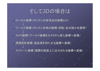 そしてそして3D3Dの場合はの場合は
ローカル座標（ポリゴンの各頂点の座標とか）ローカル座標（ポリゴンの各頂点の座標とか）
↓↓
ワールド座標（ポリゴン自体の座標・回転・拡大縮小を適用）ワールド座標（ポリゴン自体の座標・回転・拡大縮小を適用）
↓↓
カメラ座標（ワールド座標をカメラから見た座標へ変換）カメラ座標（ワールド座標をカメラから見た座標へ変換）
↓↓
透視投影座標（遠近感を持たせる座標へ変換）透視投影座標（遠近感を持たせる座標へ変換）
↓↓
スクリーン座標（実際の画面上に出力される座標へ変換）スクリーン座標（実際の画面上に出力される座標へ変換）
 