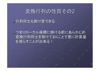変換行列の性質その変換行列の性質その22
行列同士も掛け算できる行列同士も掛け算できる
つまりローカル座標に掛ける前にあらかじめつまりローカル座標に掛ける前にあらかじめ
変換行列同士を掛けておくことで更に計算量変換行列同士を掛けておくことで更に計算量
を減らすことが出来る！を減らすことが出来る！
 