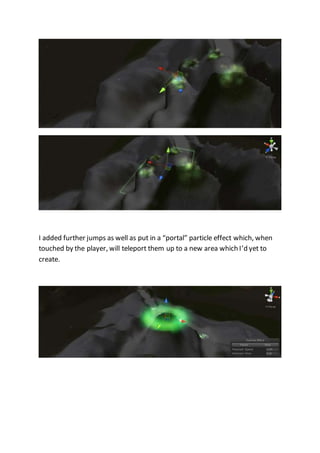 I added further jumps as well as put in a “portal” particle effect which, when 
touched by the player, will teleport them up to a new area which I’d yet to 
create. 
 