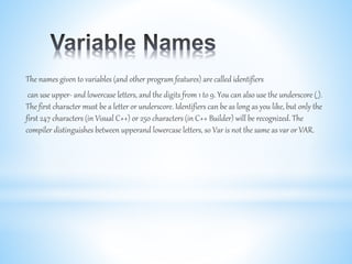 The names given to variables (and other program features) are called identifiers
can use upper- and lowercase letters, and the digits from 1 to 9. You can also use the underscore (_).
The first character must be a letter or underscore. Identifiers can be as long as you like, but only the
first 247 characters (in Visual C++) or 250 characters (in C++ Builder) will be recognized. The
compiler distinguishes between upperand lowercase letters, so Var is not the same as var or VAR.
 