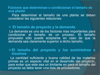 Factores que determinan o condicionan el tamaño de
una planta
Para determinar el tamaño de una planta se deben
considerar las siguientes relaciones:
El tamaño de proyecto y la demanda
La demanda es uno de los factores mas importantes para
condicionar el tamaño de un proceso. El tamaño
propuesto sólo puede aceptarse en caso de que la
demanda sea claramente superior a dicho tamaño.
El tamaño del proyecto y los suministros e
insumos
La cantidad suficiente y buena calidad de las materias
primas es un aspecto vital en el desarrollo del proyecto,
para evitar que este sea un limitante en para el tamaño del
proyecto se debe tener una lista de proveedores.
 