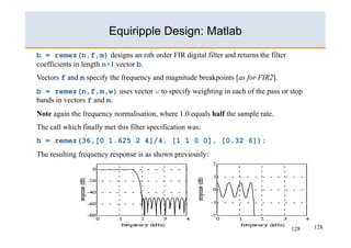 Equiripple Design: Matlab
b = remez(n,f,m) designs an nth order FIR digital filter and returns the filter
coefficients in length n+1 vector b.
Vectors f and m specify the frequency and magnitude breakpoints [as for FIR2].
b = remez(n,f,m,w) uses vector w to specify weighting in each of the pass or stop
bands in vectors f and m.
Note again the frequency normalisation, where 1.0 equals half the sample rate.
The call which finally met this filter specification was:
h = remez(36,[0 1.625 2 4]/4, [1 1 0 0], [0.32 6]);
The resulting frequency response is as shown previously:




                                                                                  128   128
 