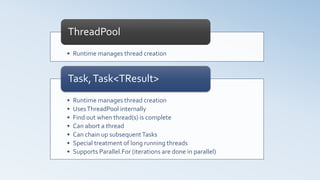 • Runtime manages thread creation
ThreadPool
• Runtime manages thread creation
• UsesThreadPool internally
• Find out when thread(s) is complete
• Can abort a thread
• Can chain up subsequentTasks
• Special treatment of long running threads
• Supports Parallel.For (iterations are done in parallel)
Task,Task<TResult>
 
