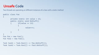 Unsafe Code
Two threads are operating on different instances of a class with a static method
public class Foo
{
private static int value = 13;
public static void DoStuff()
{ if(value == 13)
{
value=++;
}
}
}
Foo foo = new Foo();
Foo foo2 = new Foo();
Task task1 = Task.Run(() => foo.DoStuff());
Task task2 = Task.Run(() => foo2.DoStuff());
 