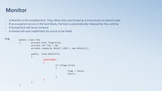 Monitor
- A Monitor is the simplest lock.They allow only one thread at a time access to shared code.
- If an exception occurs in the lock block, the lock is automatically released by the runtime
- A locked lock will never timeout
- A thread will wait indefinitely for a lock to be freed
e.g. public class Foo
{ private bool flag=true;
private int foo = 10;
private readonly Object LOCK = new Object();
public void DoStuff()
{
lock(LOCK)
{
if (flag==true)
{
flag = false;
foo++;
}
}
}
}
 