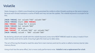 Volatile
State changes to a field in one thread are not guaranteed be visible to other threads working on the same instance
because each thread maintains a cache of fields and may not see the update.The volatile keyword is a simple fix for
this.
[MAIN THREAD] Set valueA="FOO" valueB="BAR"
[MAIN THREAD] Start [NEW THREAD]
[NEW THREAD] Sleep for 1 minute
[MAIN THREAD] Set valueA="BAR"
[NEW THREAD] Wake up
[NEW THREAD] If valueA="BAR" set valueB="BAZ"
[MAIN THREAD] valueA = "BAR" valueB="BAR"
By declaring valueA and valueB with the volatile keyword, every time NEWTHREAD reads its value, it reads it from
main memory and not its cache. Ensuring it gets the most up-to-date value.
The act of forcing the thread to read the value form main memory and not its cache is called a memory barrier (aka
memory fence)
Using a lock has the same effect, but is more costly performance wise. Volatile is not a replacement for a lock
 