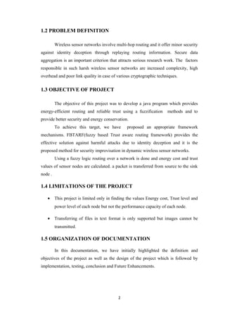 1.2 PROBLEM DEFINITION
Wireless sensor networks involve multi-hop routing and it offer minor security
against identity deception through replaying routing information. Secure data
aggregation is an important criterion that attracts serious research work. The factors
responsible in such harsh wireless sensor networks are increased complexity, high
overhead and poor link quality in case of various cryptographic techniques.
1.3 OBJECTIVE OF PROJECT
The objective of this project was to develop a java program which provides
energy-efficient routing and reliable trust using a fuzzification methods and to
provide better security and energy conservation.
To achieve this target, we have proposed an appropriate framework
mechanisms. FBTARF(fuzzy based Trust aware routing framework) provides the
effective solution against harmful attacks due to identity deception and it is the
proposed method for security improvisation in dynamic wireless sensor networks.
Using a fuzzy logic routing over a network is done and energy cost and trust
values of sensor nodes are calculated. a packet is transferred from source to the sink
node .
1.4 LIMITATIONS OF THE PROJECT
• This project is limited only in finding the values Energy cost, Trust level and
power level of each node but not the performance capacity of each node.
• Transferring of files in text format is only supported but images cannot be
transmitted.
1.5 ORGANIZATION OF DOCUMENTATION
In this documentation, we have initially highlighted the definition and
objectives of the project as well as the design of the project which is followed by
implementation, testing, conclusion and Future Enhancements.
2
 