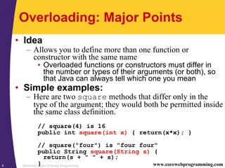 Advanced Object Oriented Programming6 www.corewebprogramming.com
Overloading: Major Points
• Idea
– Allows you to define more than one function or
constructor with the same name
• Overloaded functions or constructors must differ in
the number or types of their arguments (or both), so
that Java can always tell which one you mean
• Simple examples:
– Here are two square methods that differ only in the
type of the argument; they would both be permitted inside
the same class definition.
// square(4) is 16
public int square(int x) { return(x*x); }
// square("four") is "four four"
public String square(String s) {
return(s + " " + s);
}
 